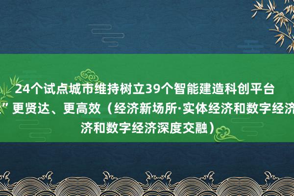 24个试点城市维持树立39个智能建造科创平台 “中国建造”更贤达、更高效（经济新场所·实体经济和数字经济深度交融）