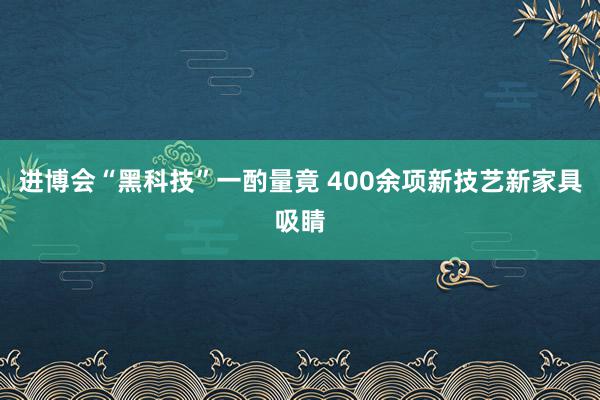 进博会“黑科技”一酌量竟 400余项新技艺新家具吸睛