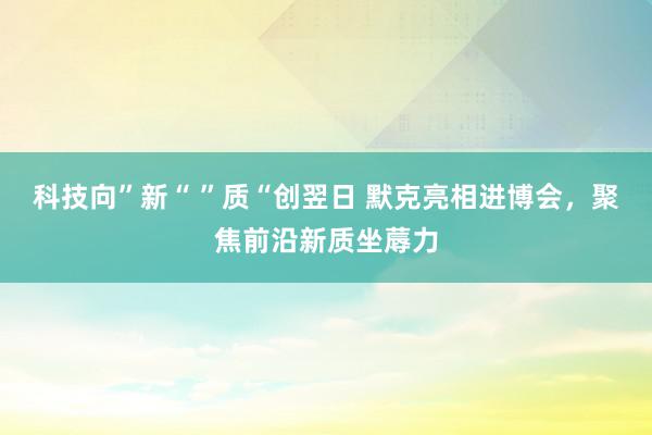 科技向”新“ ”质“创翌日 默克亮相进博会，聚焦前沿新质坐蓐力