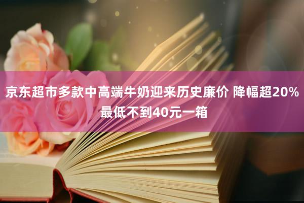 京东超市多款中高端牛奶迎来历史廉价 降幅超20% 最低不到40元一箱