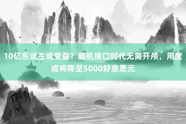 10亿东谈主或受益？脑机接口时代无需开颅，用度或将降至5000好意思元