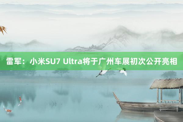 雷军：小米SU7 Ultra将于广州车展初次公开亮相