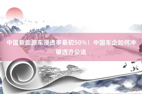 中国新能源车浸透率最初50%！中国车企如何冲破西方公法