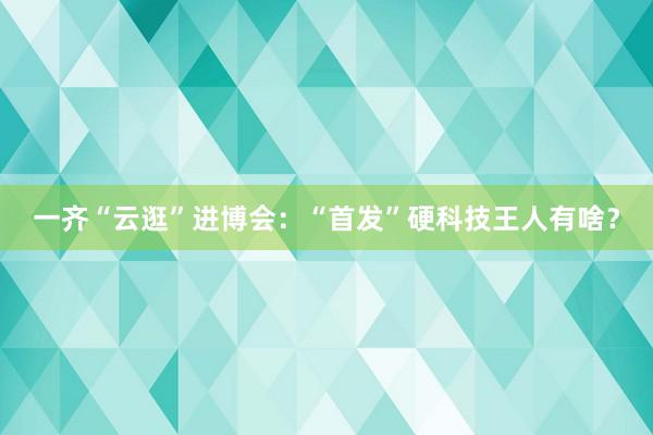 一齐“云逛”进博会：“首发”硬科技王人有啥？