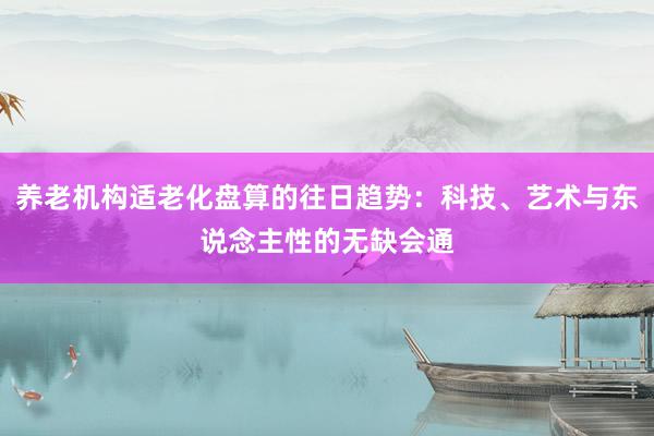 养老机构适老化盘算的往日趋势：科技、艺术与东说念主性的无缺会通