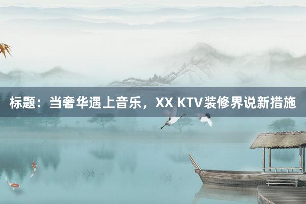 标题：当奢华遇上音乐，XX KTV装修界说新措施