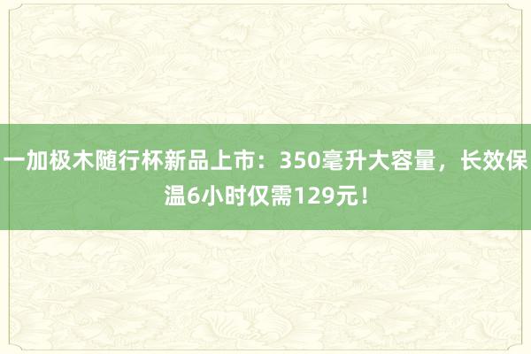 一加极木随行杯新品上市：350毫升大容量，长效保温6小时仅需129元！