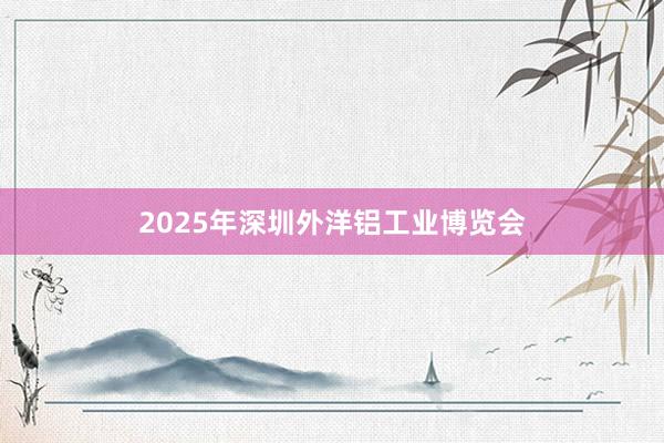 2025年深圳外洋铝工业博览会