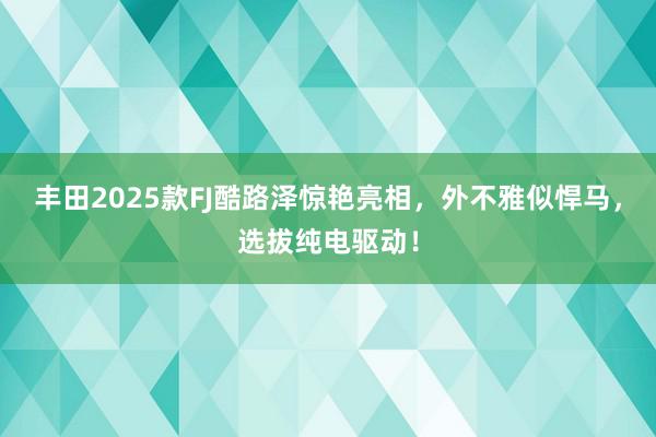 丰田2025款FJ酷路泽惊艳亮相，外不雅似悍马，选拔纯电驱动！