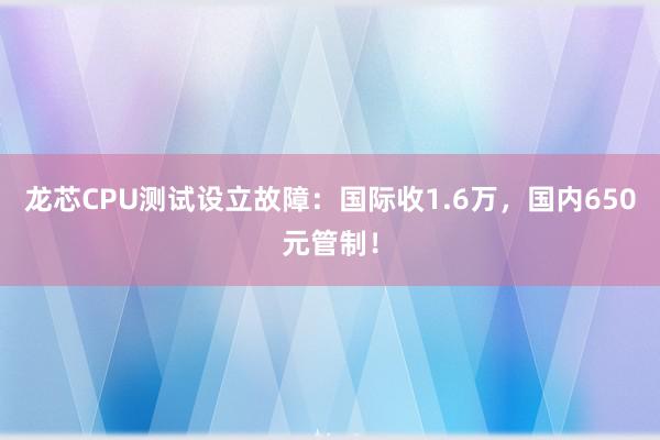 龙芯CPU测试设立故障：国际收1.6万，国内650元管制！