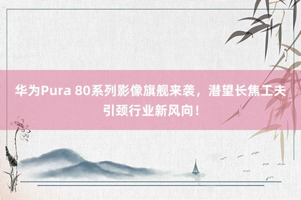 华为Pura 80系列影像旗舰来袭，潜望长焦工夫引颈行业新风向！