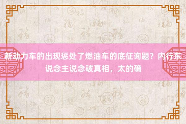 新动力车的出现惩处了燃油车的底征询题？内行东说念主说念破真相，太的确