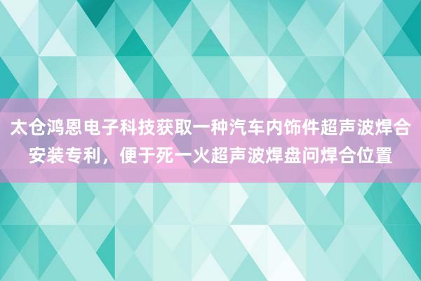 太仓鸿恩电子科技获取一种汽车内饰件超声波焊合安装专利，便于死一火超声波焊盘问焊合位置