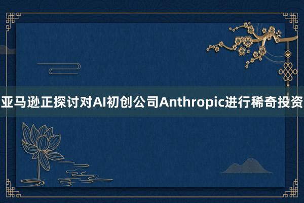 亚马逊正探讨对AI初创公司Anthropic进行稀奇投资