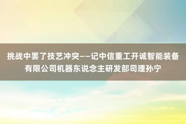 挑战中罢了技艺冲突——记中信重工开诚智能装备有限公司机器东说念主研发部司理孙宁