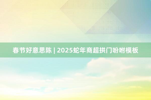 春节好意思陈 | 2025蛇年商超拱门吩咐模板