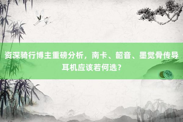 资深骑行博主重磅分析，南卡、韶音、墨觉骨传导耳机应该若何选？