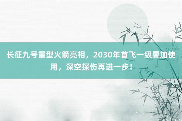 长征九号重型火箭亮相，2030年首飞一级叠加使用，深空探伤再进一步！