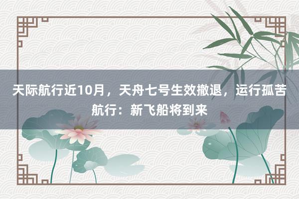 天际航行近10月，天舟七号生效撤退，运行孤苦航行：新飞船将到来