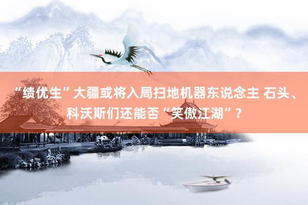 “绩优生”大疆或将入局扫地机器东说念主 石头、科沃斯们还能否“笑傲江湖”？