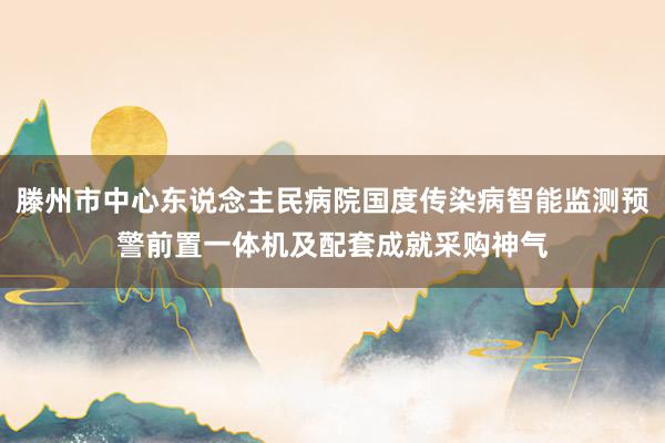 滕州市中心东说念主民病院国度传染病智能监测预警前置一体机及配套成就采购神气