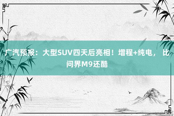 广汽预报：大型SUV四天后亮相！增程+纯电， 比问界M9还酷