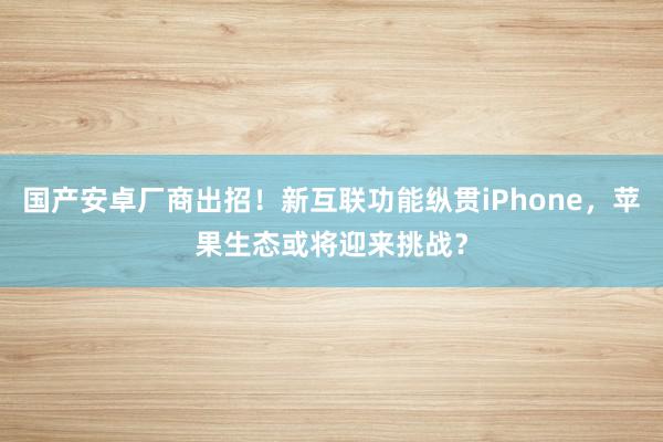 国产安卓厂商出招！新互联功能纵贯iPhone，苹果生态或将迎来挑战？