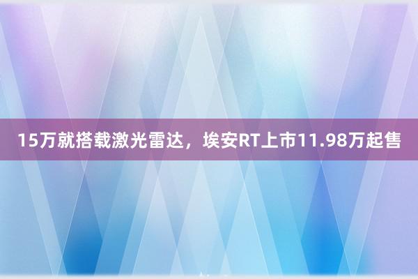 15万就搭载激光雷达，埃安RT上市11.98万起售