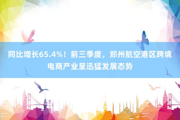 同比增长65.4%！前三季度，郑州航空港区跨境电商产业呈迅猛发展态势