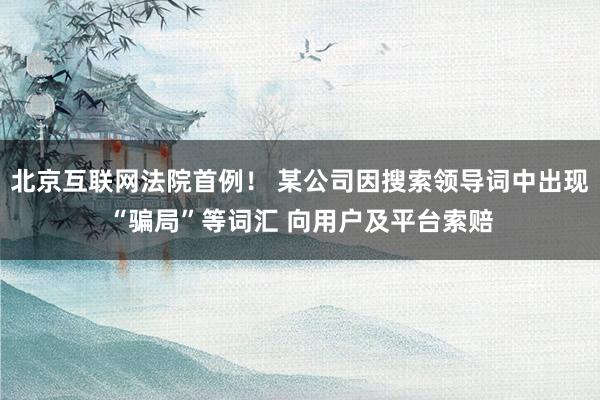 北京互联网法院首例！ 某公司因搜索领导词中出现“骗局”等词汇 向用户及平台索赔