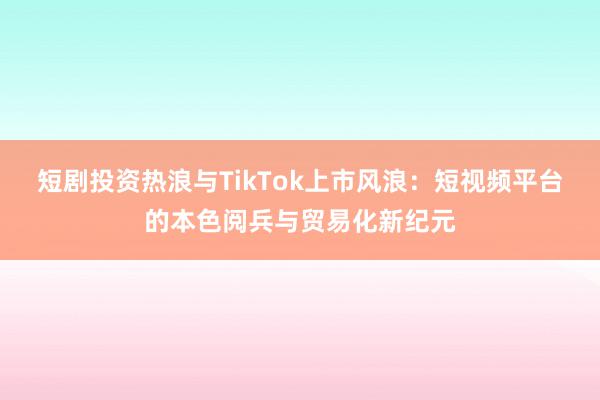 短剧投资热浪与TikTok上市风浪：短视频平台的本色阅兵与贸易化新纪元