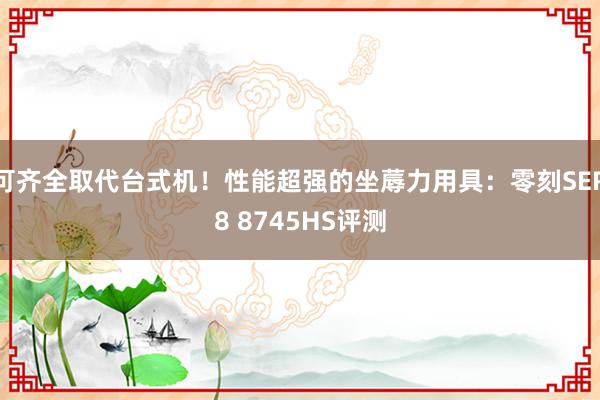 可齐全取代台式机！性能超强的坐蓐力用具：零刻SER8 8745HS评测