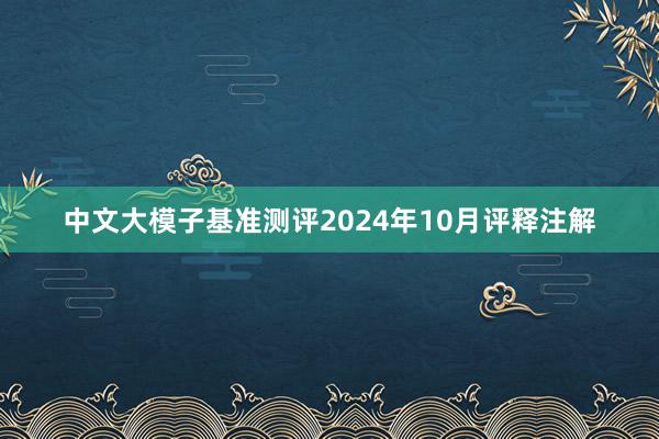 中文大模子基准测评2024年10月评释注解