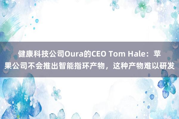 健康科技公司Oura的CEO Tom Hale：苹果公司不会推出智能指环产物，这种产物难以研发