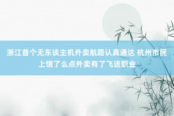 浙江首个无东谈主机外卖航路认真通达 杭州市民上饿了么点外卖有了飞送职业