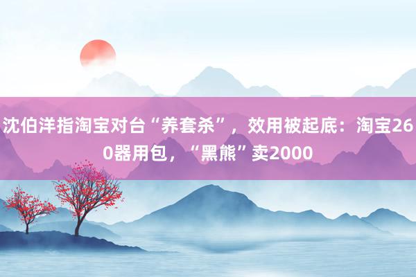 沈伯洋指淘宝对台“养套杀”，效用被起底：淘宝260器用包，“黑熊”卖2000