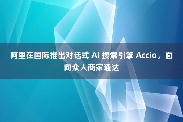 阿里在国际推出对话式 AI 搜索引擎 Accio，面向众人商家通达