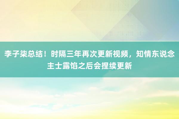 李子柒总结！时隔三年再次更新视频，知情东说念主士露馅之后会捏续更新