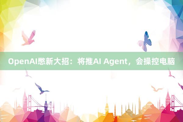 OpenAI憋新大招：将推AI Agent，会操控电脑