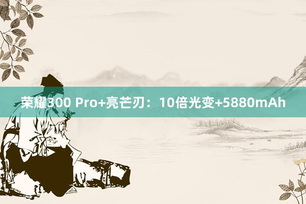 荣耀300 Pro+亮芒刃：10倍光变+5880mAh