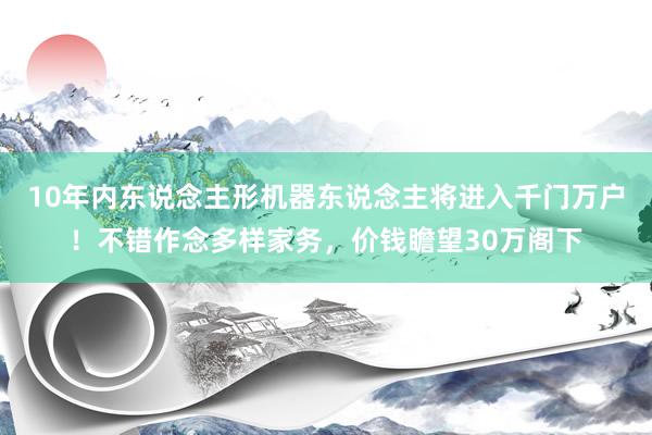 10年内东说念主形机器东说念主将进入千门万户！不错作念多样家务，价钱瞻望30万阁下