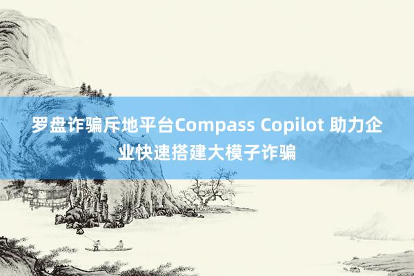 罗盘诈骗斥地平台Compass Copilot 助力企业快速搭建大模子诈骗