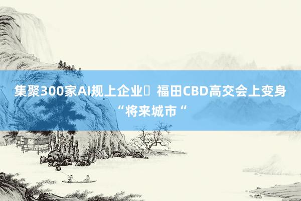 集聚300家AI规上企业 福田CBD高交会上变身“将来城市“