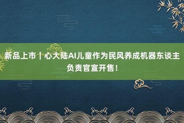 新品上市｜心大陆AI儿童作为民风养成机器东谈主负责官宣开售！