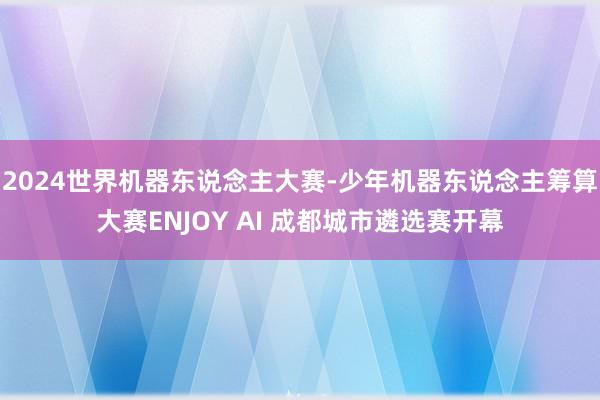 2024世界机器东说念主大赛-少年机器东说念主筹算大赛ENJOY AI 成都城市遴选赛开幕