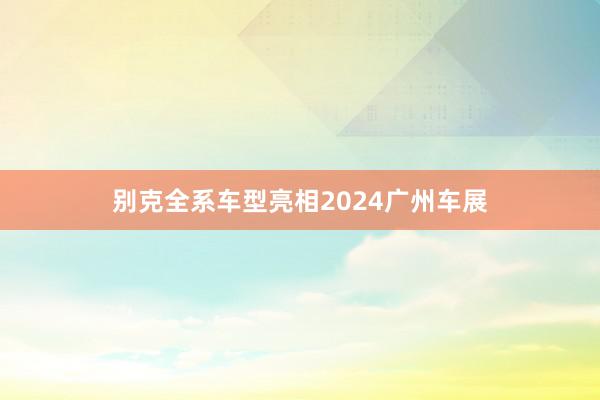 别克全系车型亮相2024广州车展