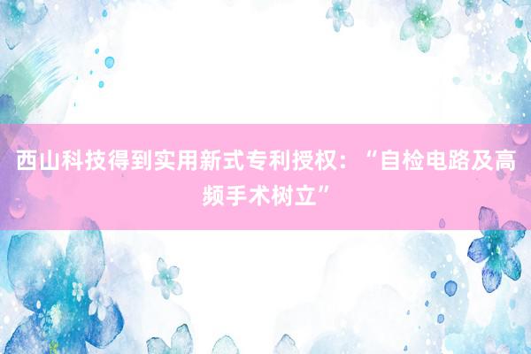 西山科技得到实用新式专利授权：“自检电路及高频手术树立”