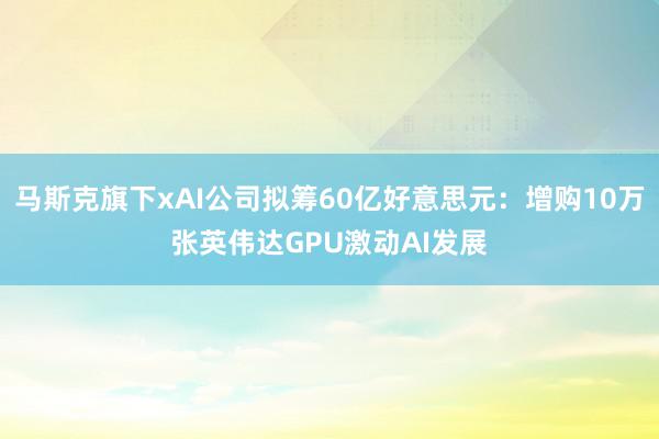 马斯克旗下xAI公司拟筹60亿好意思元：增购10万张英伟达GPU激动AI发展