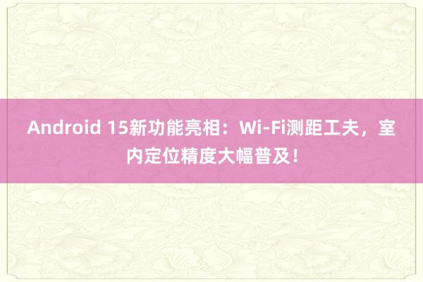 Android 15新功能亮相：Wi-Fi测距工夫，室内定位精度大幅普及！