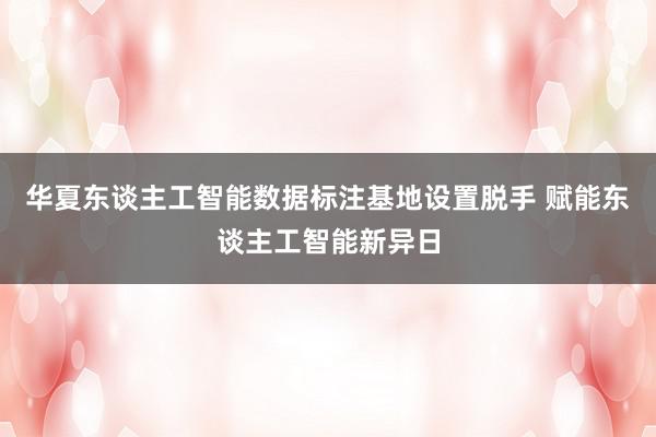 华夏东谈主工智能数据标注基地设置脱手 赋能东谈主工智能新异日